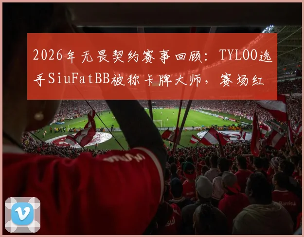 2026年无畏契约赛事回顾：TYLOO选手SiuFatBB被称卡牌大师，赛场红黄牌名场面详解