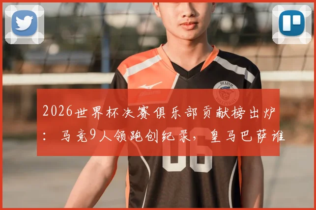 2026世界杯决赛俱乐部贡献榜出炉:马竞9人领跑创纪录,皇马巴萨谁上榜?附详细球员名单