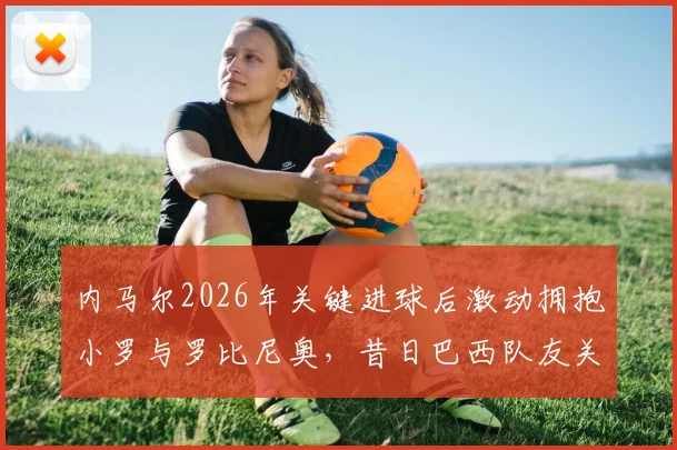 内马尔2026年关键进球后激动拥抱小罗与罗比尼奥,昔日巴西队友关系破冰全回顾