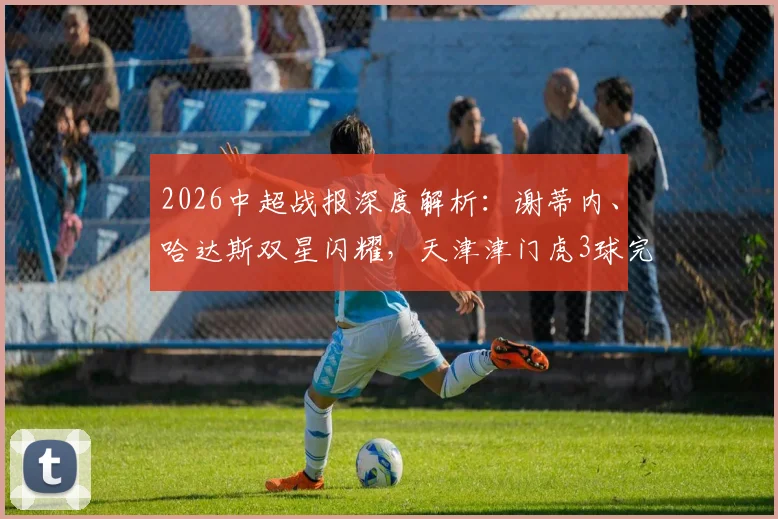 2026中超战报深度解析：谢蒂内、哈达斯双星闪耀，天津津门虎3球完胜深圳新鹏城全记录