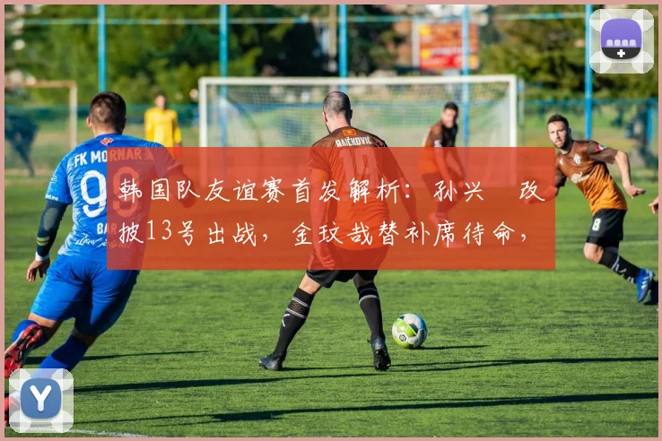 韩国队友谊赛首发解析：孙兴慜改披13号出战，金玟哉替补席待命，备战2026世预赛关键信号