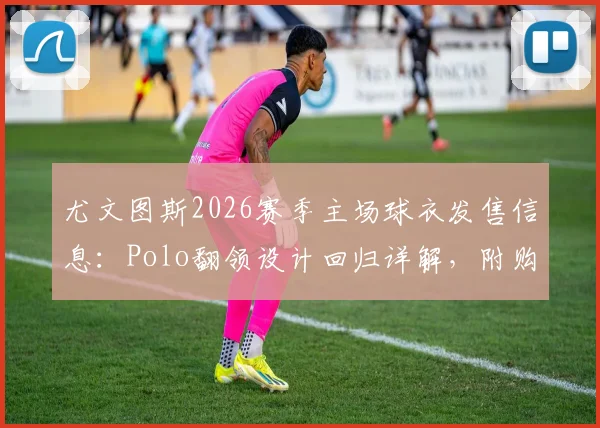 尤文图斯2026赛季主场球衣发售信息：Polo翻领设计回归详解，附购买渠道与价格参考