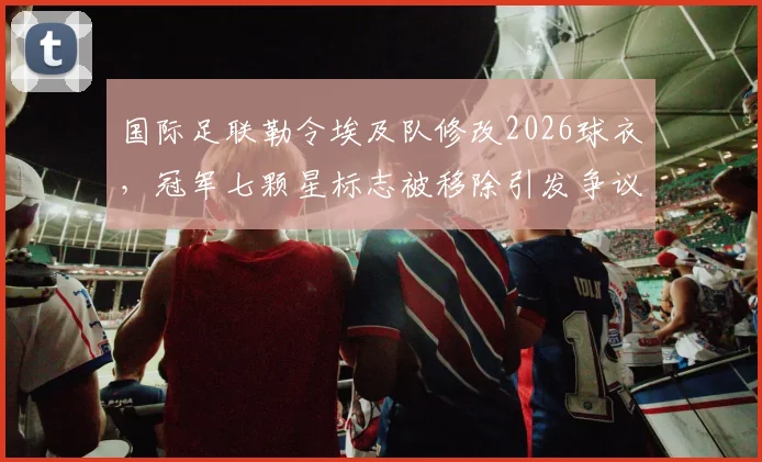 国际足联勒令埃及队修改2026球衣,冠军七颗星标志被移除引发争议