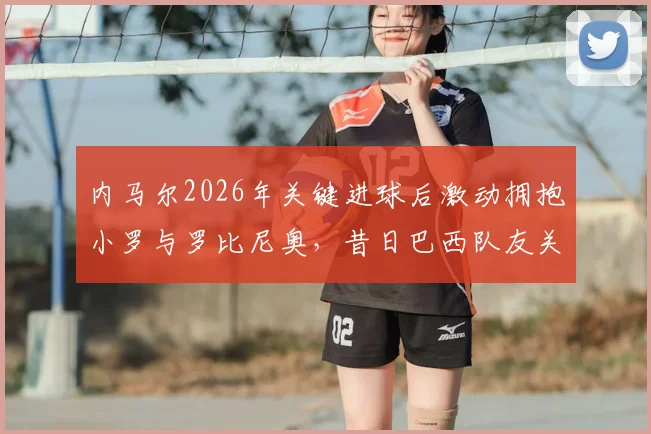 内马尔2026年关键进球后激动拥抱小罗与罗比尼奥，昔日巴西队友关系破冰全回顾
