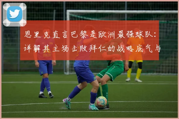 恩里克直言巴黎是欧洲最强球队:详解其主场击败拜仁的战略底气与人员优势