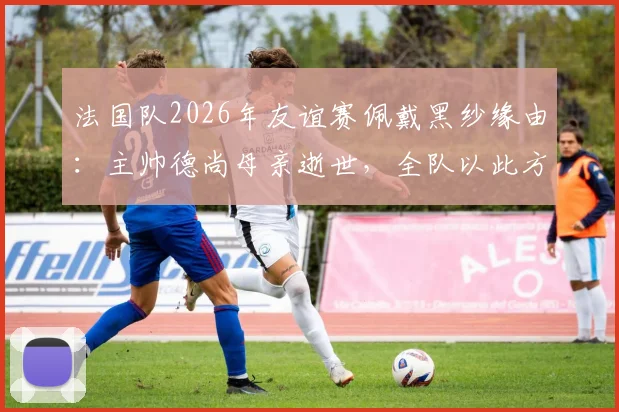 法国队2026年友谊赛佩戴黑纱缘由：主帅德尚母亲逝世，全队以此方式哀悼，对阵挪威赛前细节解读