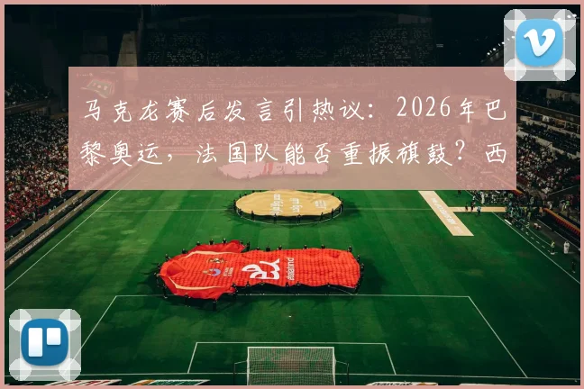 马克龙赛后发言引热议：2026年巴黎奥运，法国队能否重振旗鼓？西班牙晋级背后战术分析