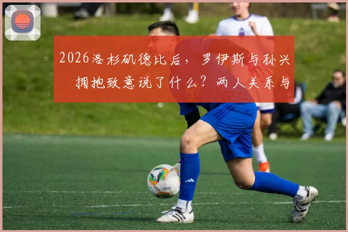 2026洛杉矶德比后，罗伊斯与孙兴慜拥抱致意说了什么？两人关系与私交深度解析