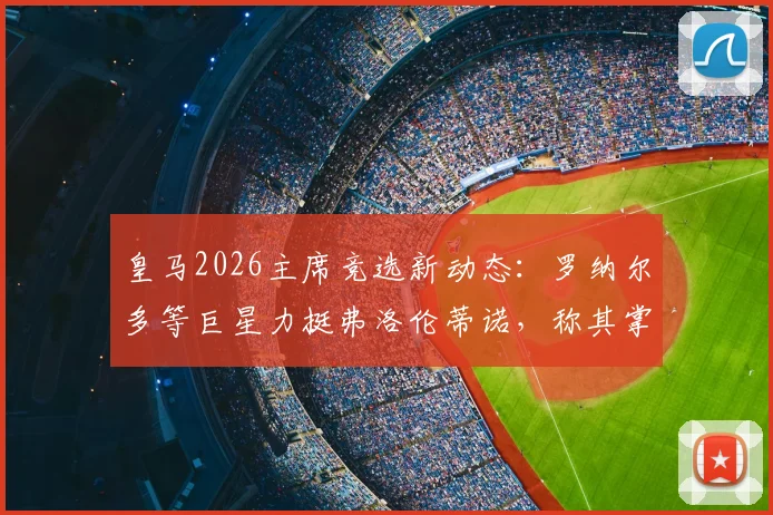 皇马2026主席竞选新动态:罗纳尔多等巨星力挺弗洛伦蒂诺,称其掌舵为俱乐部最佳选择