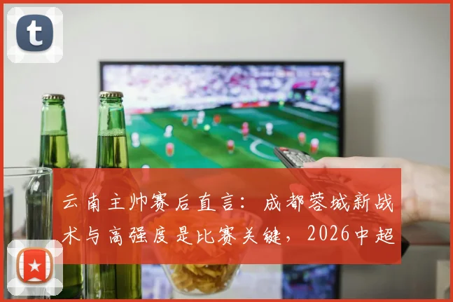 云南主帅赛后直言：成都蓉城新战术与高强度是比赛关键，2026中超对决现新看点