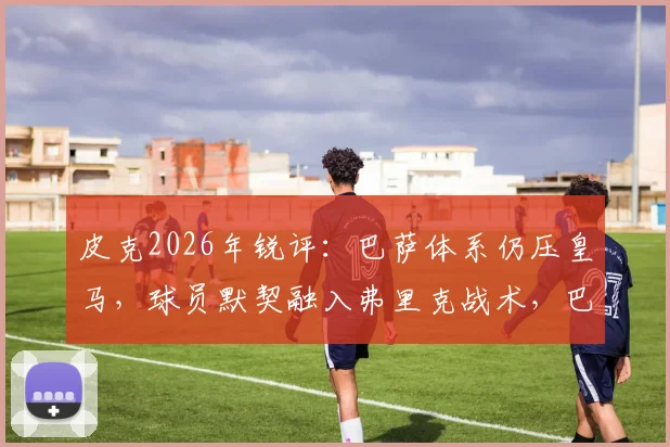 皮克2026年锐评：巴萨体系仍压皇马，球员默契融入弗里克战术，巴萨战术适应详解