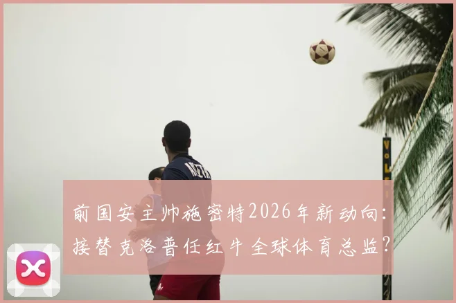 前国安主帅施密特2026年新动向：接替克洛普任红牛全球体育总监？葡媒曝潜在人选与职业前景分析