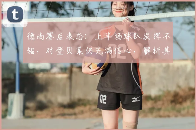 德尚赛后表态：上半场球队发挥不错，对登贝莱仍充满信心，解析其战术安排