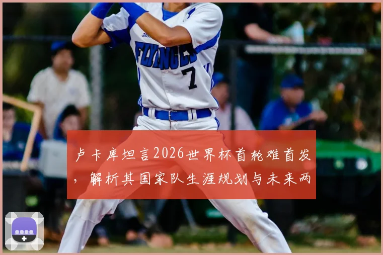 卢卡库坦言2026世界杯首轮难首发,解析其国家队生涯规划与未来两届大赛前景