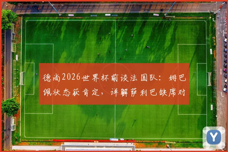 德尚2026世界杯前谈法国队：姆巴佩状态获肯定，详解萨利巴缺席对阵原因