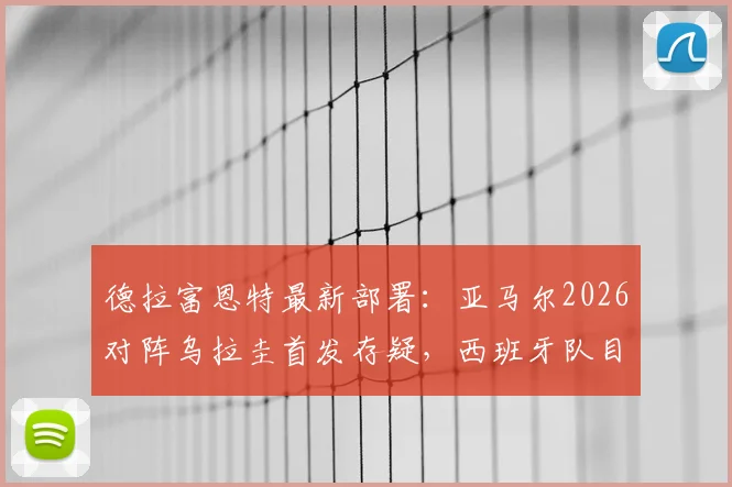 德拉富恩特最新部署:亚马尔2026对阵乌拉圭首发存疑,西班牙队目标直指3分